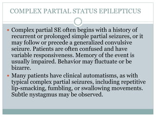 COMPLEX PARTIAL STATUS EPILEPTICUS
 Complex partial SE often begins with a history of
recurrent or prolonged simple partial seizures, or it
may follow or precede a generalized convulsive
seizure. Patients are often confused and have
variable responsiveness. Memory of the event is
usually impaired. Behavior may fluctuate or be
bizarre.
 Many patients have clinical automatisms, as with
typical complex partial seizures, including repetitive
lip-smacking, fumbling, or swallowing movements.
Subtle nystagmus may be observed.
 