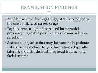 EXAMINATION FINDINGS
 Needle track marks might suggest SE secondary to
the use of illicit, or street, drugs
 Papilledema, a sign of increased intracranial
pressure, suggests a possible mass lesion or brain
infection
 Associated injuries that may be present in patients
with seizures include tongue lacerations (typically
lateral), shoulder dislocations, head trauma, and
facial trauma.
 