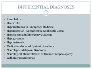 DIFFERENTIAL DIAGNOSES
 Encephalitis
 Heatstroke
 Hypernatremia in Emergency Medicine
 Hyperosmolar Hyperglycemic Nonketotic Coma
 Hypocalcemia in Emergency Medicine
 Hypoglycemia
 Hyponatremia
 Medication-Induced Dystonic Reactions
 Neuroleptic Malignant Syndrome
 Neurological Manifestations of Uremic Encephalopathy
 Withdrawal Syndromes
 