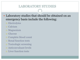 LABORATORY STUDIES
 Laboratory studies that should be obtained on an
emergency basis include the following:
 Electrolytes
 Calcium
 Magnesium
 Glucose
 Complete blood count
 Renal function tests
 Toxicologic screening
 Anticonvulsant levels
 Liver function tests
 