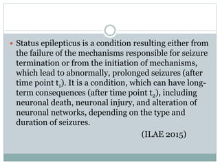  Status epilepticus is a condition resulting either from
the failure of the mechanisms responsible for seizure
termination or from the initiation of mechanisms,
which lead to abnormally, prolonged seizures (after
time point t1). It is a condition, which can have long-
term consequences (after time point t2), including
neuronal death, neuronal injury, and alteration of
neuronal networks, depending on the type and
duration of seizures.
(ILAE 2015)
 