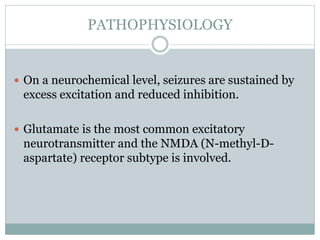 PATHOPHYSIOLOGY
 On a neurochemical level, seizures are sustained by
excess excitation and reduced inhibition.
 Glutamate is the most common excitatory
neurotransmitter and the NMDA (N-methyl-D-
aspartate) receptor subtype is involved.
 