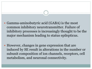  Gamma-aminobutyric acid (GABA) is the most
common inhibitory neurotransmitter. Failure of
inhibitory processes is increasingly thought to be the
major mechanism leading to status epilepticus.
 However, changes in gene expression that are
induced by SE result in alterations in the number or
subunit composition of ion channels, receptors, cell
metabolism, and neuronal connectivity.
 