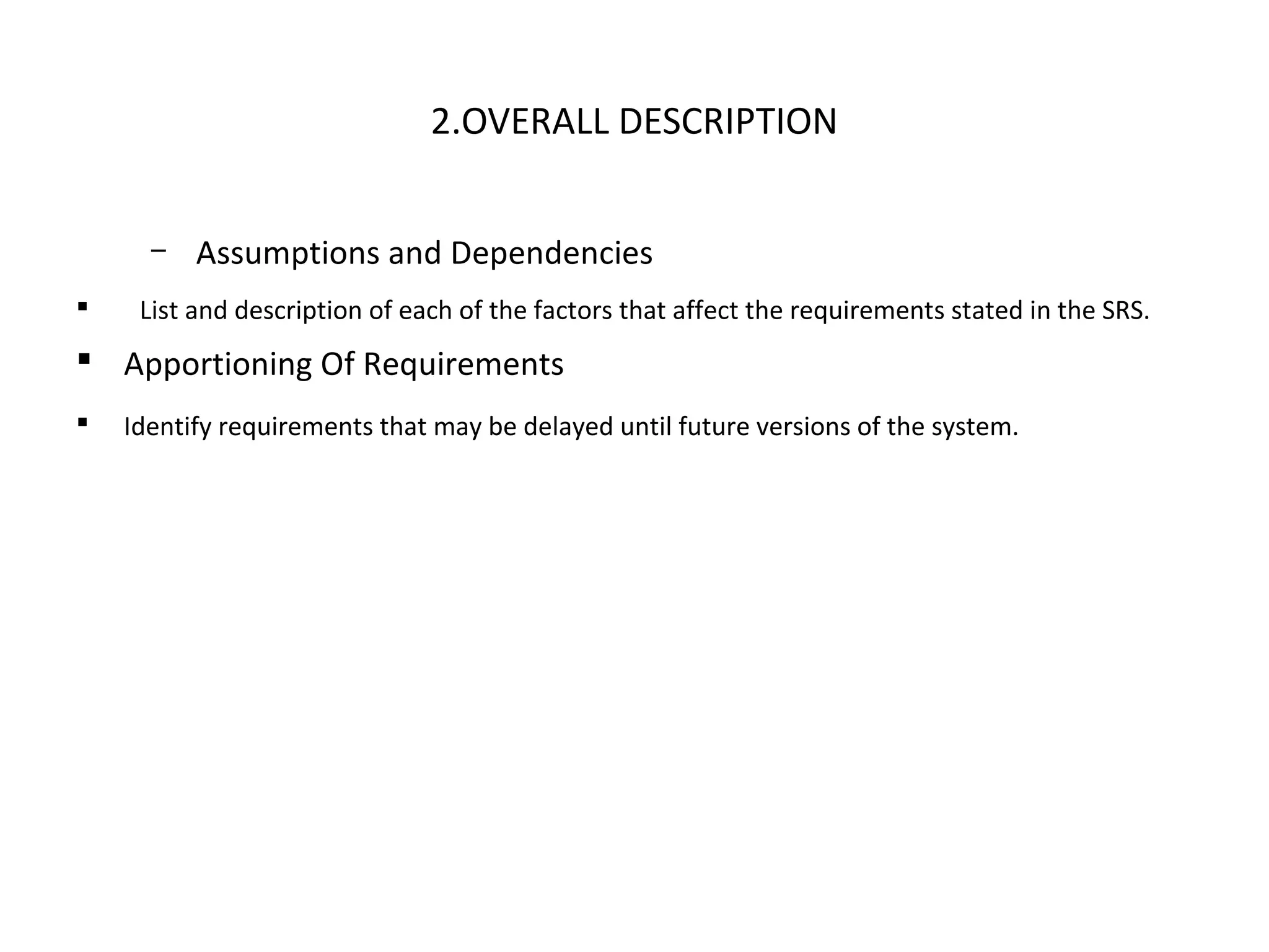 2.OVERALL DESCRIPTION
– Assumptions and Dependencies
 List and description of each of the factors that affect the requirements stated in the SRS.
 Apportioning Of Requirements
 Identify requirements that may be delayed until future versions of the system.
 
