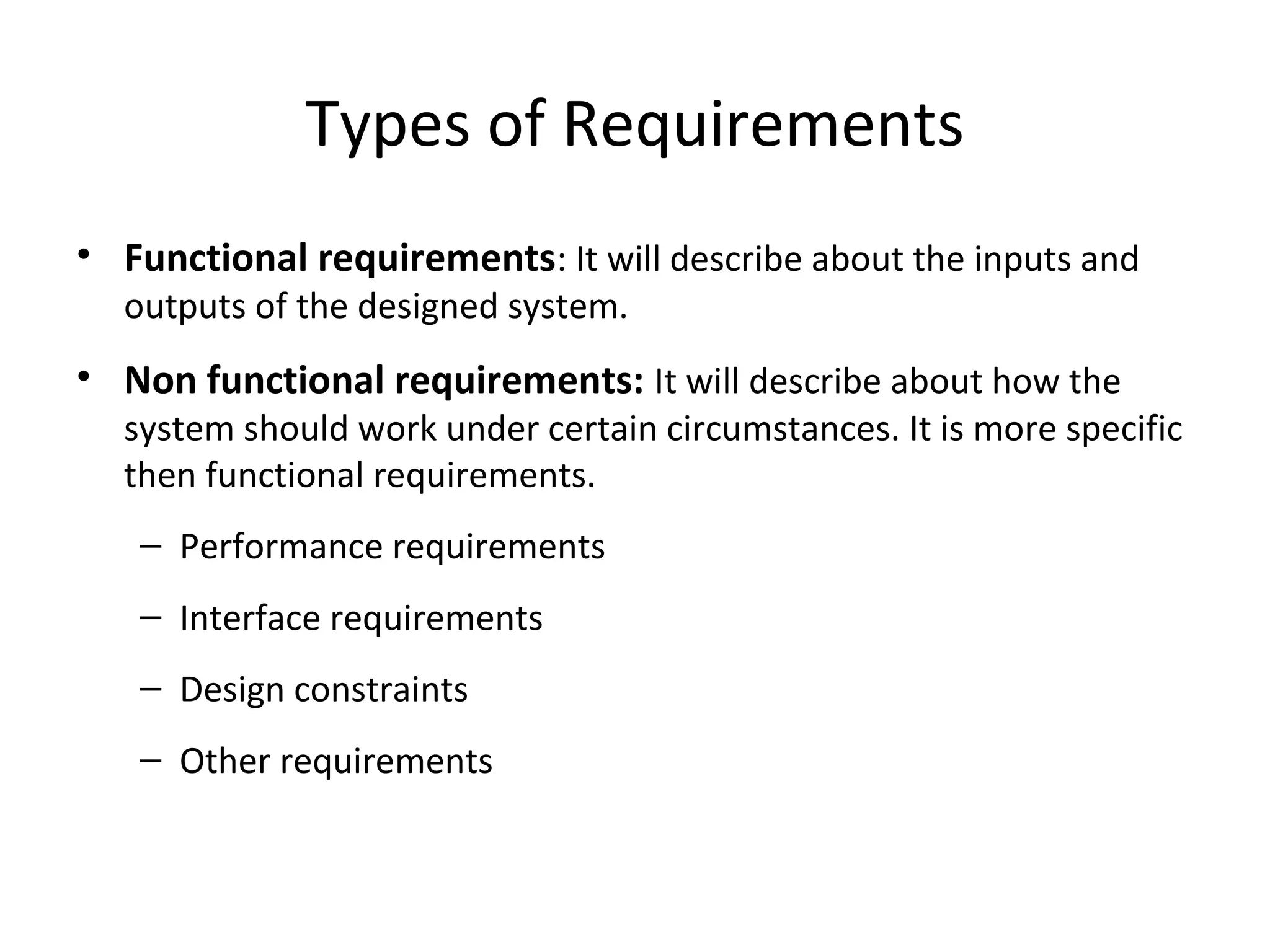 Types of Requirements
• Functional requirements: It will describe about the inputs and
outputs of the designed system.
• Non functional requirements: It will describe about how the
system should work under certain circumstances. It is more specific
then functional requirements.
– Performance requirements
– Interface requirements
– Design constraints
– Other requirements
 