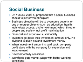 Social Business
 Dr. Yunus ( 2008 a) proposed that a social business
should follow seven principles:
 Business objective will be to overcome poverty, or
one or more problems (such as education, health,
technology access, and environment) which threaten
people and society; not profit maximization
 Financial and economic sustainability
 Investors get back their investment amount only. No
dividend is given beyond investment money
 When investment amount is paid back, company
profit stays with the company for expansion and
improvement
 Environmentally conscious
 Workforce gets market wage with better working
conditions
 
