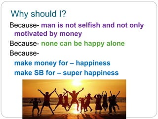 Why should I?
Because- man is not selfish and not only
motivated by money
Because- none can be happy alone
Because-
make money for – happiness
make SB for – super happiness
 