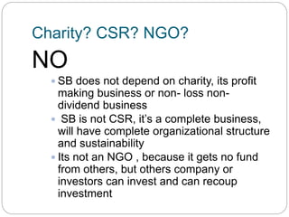 Charity? CSR? NGO?
NO
 SB does not depend on charity, its profit
making business or non- loss non-
dividend business
 SB is not CSR, it’s a complete business,
will have complete organizational structure
and sustainability
 Its not an NGO , because it gets no fund
from others, but others company or
investors can invest and can recoup
investment
 