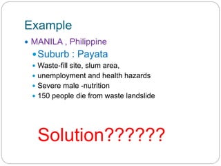 Example
 MANILA , Philippine
Suburb : Payata
 Waste-fill site, slum area,
 unemployment and health hazards
 Severe male -nutrition
 150 people die from waste landslide
Solution??????
 