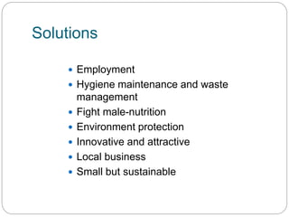 Solutions
 Employment
 Hygiene maintenance and waste
management
 Fight male-nutrition
 Environment protection
 Innovative and attractive
 Local business
 Small but sustainable
 