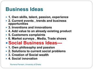 Business Ideas
 1. Own skills, talent, passion, experience
 2. Current events , trends and business
opportunities
 3. Inventions and innovations
 4. Add value to an already existing product
 5. Customers complaints
 6. Market surveys , Media, Trade shows
 Social Business Ideas---
 1. Own philosophy and passion
 2. Solutions to current social problems
 3. Creation of Social wealth
 4. Social innovation
Rumana Parveen, University of Dhaka
 