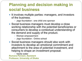 Planning and decision making in
social business
 It involves multiple parties: managers, and investors
of the business.
 Jago foundation : one child one sponsor
 Social business managers must develop a close
working relationship with the potential beneficiaries or
consumers to develop a contextual understanding of
the demand and supply of the product.
 Woman empowerment
 Jago foundation : Online school
 Social business managers should also work with
investors to develop an emotional commitment and
attachment to the area of potential investment, and
helping to shape an investment proposal.
 Veolia water
Rumana Parveen, Assistant
Professor, University of Dhaka
 
