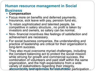 Human resource management in Social
Business
 Compensation
 Focus more on benefits and deferred payments.
Insurance, sick leave with pay, pension fund etc.
 To retain sophisticated and talented people, be
competitive in salary structure., no profit is taken by
investors and owners, so salary can be normal.
 Non- financial incentives like feelings of satisfaction and
achievement are necessary.
 For social business companies, the understanding and
practice of leadership are critical for their organization’s
long-term success.
 They also must overcome myriad challenges, including
the constant balancing act to protect the social mission
while striving for growth and commercial success, the
combination of volunteers and paid staff within the same
organization, and the high expectations from a wide
variety of stakeholders regarding their integrity,
accountability and openness for stakeholder participation .Rumana Parveen, Assistant Professor, University of Dhaka
 