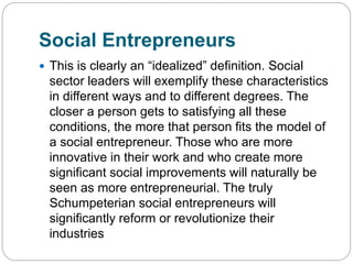 Social Entrepreneurs
 This is clearly an “idealized” definition. Social
sector leaders will exemplify these characteristics
in different ways and to different degrees. The
closer a person gets to satisfying all these
conditions, the more that person fits the model of
a social entrepreneur. Those who are more
innovative in their work and who create more
significant social improvements will naturally be
seen as more entrepreneurial. The truly
Schumpeterian social entrepreneurs will
significantly reform or revolutionize their
industries
 