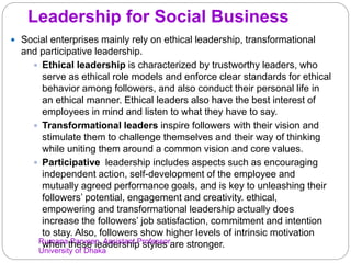 Leadership for Social Business
 Social enterprises mainly rely on ethical leadership, transformational
and participative leadership.
 Ethical leadership is characterized by trustworthy leaders, who
serve as ethical role models and enforce clear standards for ethical
behavior among followers, and also conduct their personal life in
an ethical manner. Ethical leaders also have the best interest of
employees in mind and listen to what they have to say.
 Transformational leaders inspire followers with their vision and
stimulate them to challenge themselves and their way of thinking
while uniting them around a common vision and core values.
 Participative leadership includes aspects such as encouraging
independent action, self-development of the employee and
mutually agreed performance goals, and is key to unleashing their
followers’ potential, engagement and creativity. ethical,
empowering and transformational leadership actually does
increase the followers’ job satisfaction, commitment and intention
to stay. Also, followers show higher levels of intrinsic motivation
when these leadership styles are stronger.Rumana Parveen, Assistant Professor,
University of Dhaka
 