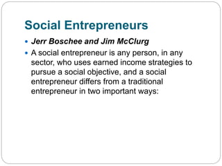 Social Entrepreneurs
 Jerr Boschee and Jim McClurg
 A social entrepreneur is any person, in any
sector, who uses earned income strategies to
pursue a social objective, and a social
entrepreneur differs from a traditional
entrepreneur in two important ways:
 