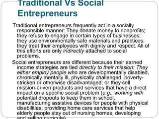 Traditional Vs Social
Entrepreneurs
Traditional entrepreneurs frequently act in a socially
responsible manner: They donate money to nonprofits;
they refuse to engage in certain types of businesses;
they use environmentally safe materials and practices;
they treat their employees with dignity and respect. All of
this efforts are only indirectly attached to social
problems.
Social entrepreneurs are different because their earned
income strategies are tied directly to their mission: They
either employ people who are developmentally disabled,
chronically mentally ill, physically challenged, poverty-
stricken or otherwise disadvantaged; or they sell
mission-driven products and services that have a direct
impact on a specific social problem (e.g., working with
potential dropouts to keep them in school,
manufacturing assistive devices for people with physical
disabilities, providing home care services that help
elderly people stay out of nursing homes, developing
 