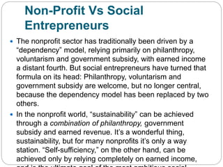 Non-Profit Vs Social
Entrepreneurs
 The nonprofit sector has traditionally been driven by a
“dependency” model, relying primarily on philanthropy,
voluntarism and government subsidy, with earned income
a distant fourth. But social entrepreneurs have turned that
formula on its head: Philanthropy, voluntarism and
government subsidy are welcome, but no longer central,
because the dependency model has been replaced by two
others.
 In the nonprofit world, “sustainability” can be achieved
through a combination of philanthropy, government
subsidy and earned revenue. It’s a wonderful thing,
sustainability, but for many nonprofits it’s only a way
station. “Self-sufficiency,” on the other hand, can be
achieved only by relying completely on earned income,
 