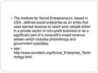  The Institute for Social Entrepreneurs, based in
USA , defined social enterprise as an entity that
uses earned revenue to reach poor people either
in a private sector or non-profit business or as a
significant part of a nonprofit’s mixed revenue
stream which includes philanthropy and
government subsidies.
 see :
http://www.socialent.org/Social_Enterprise_Termi
nology.html.
 