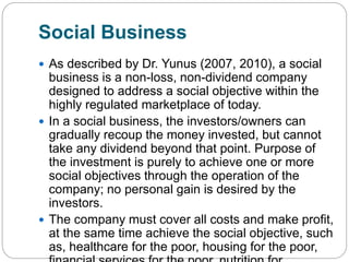 Social Business
 As described by Dr. Yunus (2007, 2010), a social
business is a non-loss, non-dividend company
designed to address a social objective within the
highly regulated marketplace of today.
 In a social business, the investors/owners can
gradually recoup the money invested, but cannot
take any dividend beyond that point. Purpose of
the investment is purely to achieve one or more
social objectives through the operation of the
company; no personal gain is desired by the
investors.
 The company must cover all costs and make profit,
at the same time achieve the social objective, such
as, healthcare for the poor, housing for the poor,
 