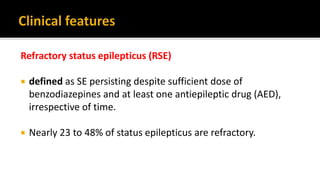 Refractory status epilepticus (RSE)
 defined as SE persisting despite sufficient dose of
benzodiazepines and at least one antiepileptic drug (AED),
irrespective of time.
 Nearly 23 to 48% of status epilepticus are refractory.
 