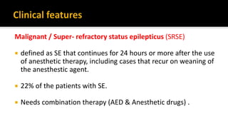 Malignant / Super- refractory status epilepticus (SRSE)
 defined as SE that continues for 24 hours or more after the use
of anesthetic therapy, including cases that recur on weaning of
the anesthestic agent.
 22% of the patients with SE.
 Needs combination therapy (AED & Anesthetic drugs) .
 