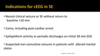 Brophy, et al NCC 2012
• Recent clinical seizure or SE without return to
baseline >10 min
• Coma, including post-cardiac arrest
• Epileptiform activity or periodic discharges on initial 30 min EEG
• Suspected non-convulsive seizures in patients with altered mental
status
 