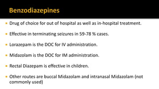  Drug of choice for out of hospital as well as in-hospital treatment.
 Effective in terminating seizures in 59-78 % cases.
 Lorazepam is the DOC for IV administration.
 Midazolam is the DOC for IM administration.
 Rectal Diazepam is effective in children.
 Other routes are buccal Midazolam and intranasal Midazolam (not
commonly used)
 