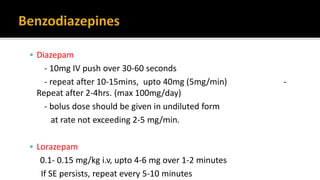  Diazepam
- 10mg IV push over 30-60 seconds
- repeat after 10-15mins, upto 40mg (5mg/min) -
Repeat after 2-4hrs. (max 100mg/day)
- bolus dose should be given in undiluted form
at rate not exceeding 2-5 mg/min.
 Lorazepam
0.1- 0.15 mg/kg i.v, upto 4-6 mg over 1-2 minutes
If SE persists, repeat every 5-10 minutes
 
