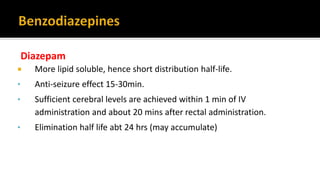 Diazepam
 More lipid soluble, hence short distribution half-life.
• Anti-seizure effect 15-30min.
• Sufficient cerebral levels are achieved within 1 min of IV
administration and about 20 mins after rectal administration.
• Elimination half life abt 24 hrs (may accumulate)
 