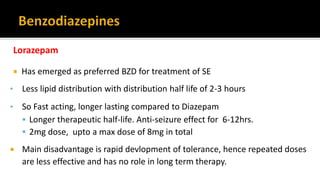 Lorazepam
 Has emerged as preferred BZD for treatment of SE
• Less lipid distribution with distribution half life of 2-3 hours
• So Fast acting, longer lasting compared to Diazepam
 Longer therapeutic half-life. Anti-seizure effect for 6-12hrs.
 2mg dose, upto a max dose of 8mg in total
 Main disadvantage is rapid devlopment of tolerance, hence repeated doses
are less effective and has no role in long term therapy.
 