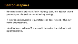  If Benzodiazepines are successful in stopping GCSE, the decision to add
another agent depends on the underlying etiology.
 If the etiology is reversible (e.g. metabolic or toxic factors), BZDs may
be the only treatment .
 Another longer-acting AED is needed if the underlying etiology is not
rapidly reversible.
 