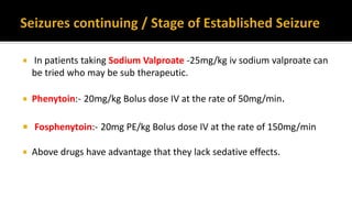  In patients taking Sodium Valproate -25mg/kg iv sodium valproate can
be tried who may be sub therapeutic.
 Phenytoin:- 20mg/kg Bolus dose IV at the rate of 50mg/min.
 Fosphenytoin:- 20mg PE/kg Bolus dose IV at the rate of 150mg/min
 Above drugs have advantage that they lack sedative effects.
 