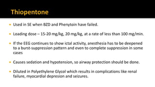  Used in SE when BZD and Phenytoin have failed.
 Loading dose – 15-20 mg/kg, 20 mg/kg, at a rate of less than 100 mg/min.
 If the EEG continues to show ictal activity, anesthesia has to be deepened
to a burst-suppression pattern and even to complete suppression in some
cases
 Causes sedation and hypotension, so airway protection should be done.
 Diluted in Polyethylene Glycol which results in complications like renal
failure, myocardial depresion and seizures.
 