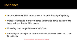  In approximately 50% cases, there is no prior history of epilepsy.
 Males are affected more compared to females partly attributed to
lower seizure threshold in males.
 Mortality rates range between 10.5-28%.
 Neurological or cognitive sequelae in convulsive SE occur in 11- 16
% patients.
J K Murthy Convulsive status epilepticus API India 2013
 