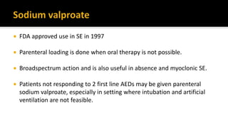  FDA approved use in SE in 1997
 Parenteral loading is done when oral therapy is not possible.
 Broadspectrum action and is also useful in absence and myoclonic SE.
 Patients not responding to 2 first line AEDs may be given parenteral
sodium valproate, especially in setting where intubation and artificial
ventilation are not feasible.
 
