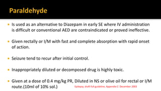  Is used as an alternative to Diazepam in early SE where IV administration
is difficult or conventional AED are contraindicated or proved ineffective.
 Given rectally or I/M with fast and complete absorption with rapid onset
of action.
 Seizure tend to recur after initial control.
 Inappropriately diluted or decomposed drug is highly toxic.
 Given at a dose of 0.4 mg/kg PR, Diluted in NS or olive oil for rectal or I/M
route.(10ml of 10% sol.) Epilepsy; draft full guideline, Appendix C: December 2003
 