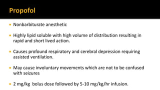  Nonbarbiturate anesthetic
 Highly lipid soluble with high volume of distribution resulting in
rapid and short lived action.
 Causes profound respiratory and cerebral depression requiring
assisted ventilation.
 May cause involuntary movements which are not to be confused
with seizures
 2 mg/kg bolus dose followed by 5-10 mg/kg/hr infusion.
 