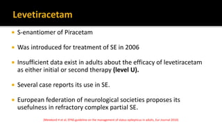  S-enantiomer of Piracetam
 Was introduced for treatment of SE in 2006
 Insufficient data exist in adults about the efficacy of levetiracetam
as either initial or second therapy (level U).
 Several case reports its use in SE.
 European federation of neurological societies proposes its
usefulness in refractory complex partial SE.
(Meiekord H et al, EFNS guideline on the management of status epilepticus in adults, Eur Journal 2010)
 