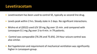  Levetiracetam has been used to control SE, typically as second line drug.
 Levels peak within 2 hrs. Steady state in 2 days. No significant interactions.
 Mishra et al (2012) used LEV 20 mg./kg over 15 min. and compared with
Lorezepam 0.1 mg./kg over 2 to 4 min. in 79 patients.
 Control was comparable (76.3% and 75.6%). 24 Hour seizure control was
also similar.
 But hypotension and requirement of mechanical ventilation was significantly
higher in Lorazepam group.
 