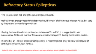 Dubey D, Kalita J, Misra UK. Status epilepticus: Refractory and super-refractory. Neurol India 2017;65, Suppl S1:12-7
•The treatment of RSE and SRSE is not evidence based.
•Refractory SE therapy recommendations should consist of continuous infusion AEDs, but vary
by the patient’s underlying condition
•During the transition from continuous infusion AEDs in RSE, it is suggested to use
maintenance AEDs and monitor for recurrent seizures by cEEG during the titration period.
•A period of 24–48 h of electrographic control is recommended prior to slow withdrawal of
continuous infusion AEDs for RSE
 