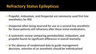  Propofol, midazolam, and thiopental are commonly used first-line
anesthetics for RSE
 thiopental often being reserved for use as a second-line anesthetic
for those patients still refractory after these initial medications.
 A systematic review comparing pentobarbital, midazolam, and
propofol found no significant difference in overall mortality
 In the absence of randomized data to guide management
decisions, selection of an anesthetic should be individualized
 