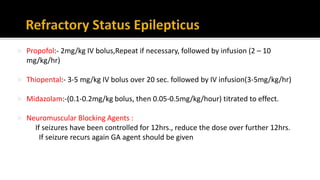  Propofol:- 2mg/kg IV bolus,Repeat if necessary, followed by infusion (2 – 10
mg/kg/hr)
 Thiopental:- 3-5 mg/kg IV bolus over 20 sec. followed by IV infusion(3-5mg/kg/hr)
 Midazolam:-(0.1-0.2mg/kg bolus, then 0.05-0.5mg/kg/hour) titrated to effect.
 Neuromuscular Blocking Agents :
If seizures have been controlled for 12hrs., reduce the dose over further 12hrs.
If seizure recurs again GA agent should be given
 