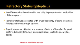  No difference has been found in mortality in groups treated with either
of these agents.
 Pentobarbital was associated with lower frequency of acute treatment
failures and breakthrough seizures.
 Superior pharmacokinetics and adverse effects profile makes Propofol
preferred drug in Refractory status epilepticus in children as well as
adults
 