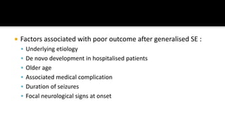  Factors associated with poor outcome after generalised SE :
 Underlying etiology
 De novo development in hospitalised patients
 Older age
 Associated medical complication
 Duration of seizures
 Focal neurological signs at onset
 