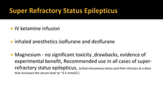  IV ketamine infusion
 inhaled anesthetics isoflurane and desflurane
 Magnesium - no significant toxicity ,drawbacks, evidence of
experimental benefit, Recommended use in all cases of super-
refractory status epilepticus, (initial intravenous bolus and then infusion at a dose
that increases the serum level to ~3.5 mmol/l.)
 
