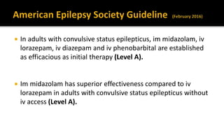  In adults with convulsive status epilepticus, im midazolam, iv
lorazepam, iv diazepam and iv phenobarbital are established
as efficacious as initial therapy (Level A).
 Im midazolam has superior effectiveness compared to iv
lorazepam in adults with convulsive status epilepticus without
iv access (Level A).
 