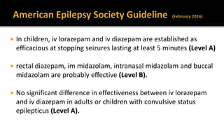  In children, iv lorazepam and iv diazepam are established as
efficacious at stopping seizures lasting at least 5 minutes (Level A)
 rectal diazepam, im midazolam, intranasal midazolam and buccal
midazolam are probably effective (Level B).
 No significant difference in effectiveness between iv lorazepam
and iv diazepam in adults or children with convulsive status
epilepticus (Level A).
 