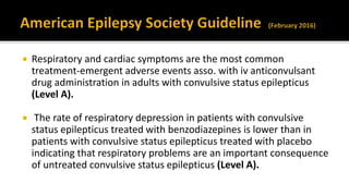  Respiratory and cardiac symptoms are the most common
treatment-emergent adverse events asso. with iv anticonvulsant
drug administration in adults with convulsive status epilepticus
(Level A).
 The rate of respiratory depression in patients with convulsive
status epilepticus treated with benzodiazepines is lower than in
patients with convulsive status epilepticus treated with placebo
indicating that respiratory problems are an important consequence
of untreated convulsive status epilepticus (Level A).
 