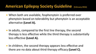  When both are available, fosphenytoin is preferred over
phenytoin based on tolerability but phenytoin is an acceptable
alternative (Level A).
 In adults, compared to the first line therapy, the second
therapy is less effective while the third therapy is substantially
less effective (Level A).
 In children, the second therapy appears less effective and
there are no data about third therapy efficacy (Level C).
 